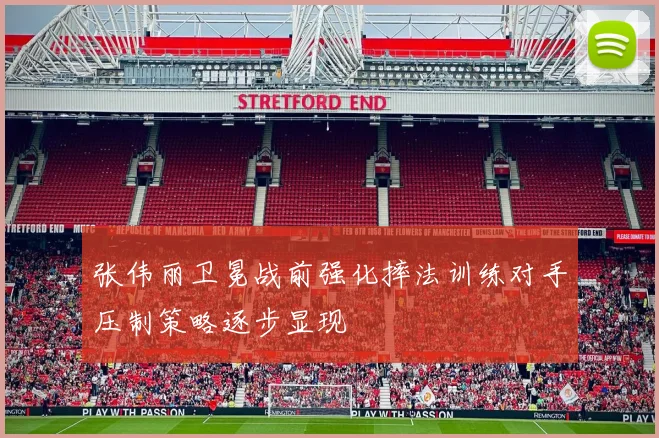 张伟丽卫冕战前强化摔法训练对手压制策略逐步显现