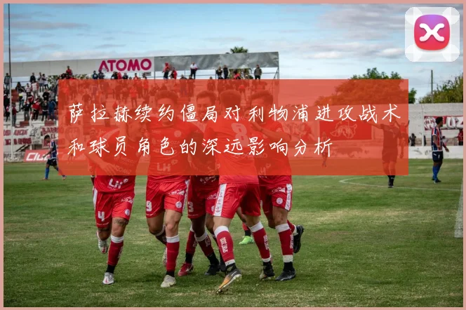 萨拉赫续约僵局对利物浦进攻战术和球员角色的深远影响分析