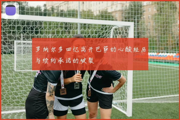 罗纳尔多回忆离开巴萨的心酸经历与续约承诺的破裂